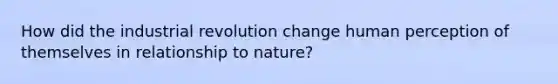 How did the industrial revolution change human perception of themselves in relationship to nature?