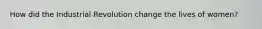 How did the Industrial Revolution change the lives of women?