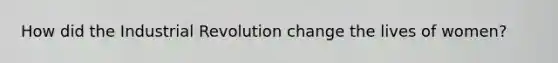 How did the Industrial Revolution change the lives of women?