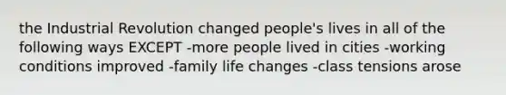 the Industrial Revolution changed people's lives in all of the following ways EXCEPT -more people lived in cities -working conditions improved -family life changes -class tensions arose