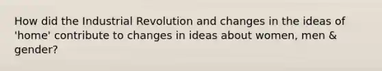 How did the Industrial Revolution and changes in the ideas of 'home' contribute to changes in ideas about women, men & gender?