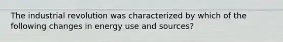 The industrial revolution was characterized by which of the following changes in energy use and sources?