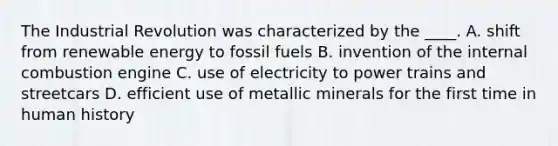 The Industrial Revolution was characterized by the ____. A. shift from renewable energy to fossil fuels B. invention of the internal combustion engine C. use of electricity to power trains and streetcars D. efficient use of metallic minerals for the first time in human history