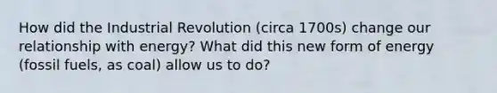 How did the Industrial Revolution (circa 1700s) change our relationship with energy? What did this new form of energy (fossil fuels, as coal) allow us to do?