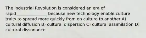 The industrial Revolution is considered an era of rapid_______________ because new technology enable culture traits to spread more quickly from on culture to another A) cultural diffusion B) cultural dispersion C) cultural assimilation D) cultural dissonance