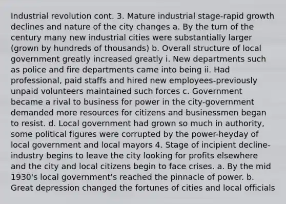 Industrial revolution cont. 3. Mature industrial stage-rapid growth declines and nature of the city changes a. By the turn of the century many new industrial cities were substantially larger (grown by hundreds of thousands) b. Overall structure of local government greatly increased greatly i. New departments such as police and fire departments came into being ii. Had professional, paid staffs and hired new employees-previously unpaid volunteers maintained such forces c. Government became a rival to business for power in the city-government demanded more resources for citizens and businessmen began to resist. d. Local government had grown so much in authority, some political figures were corrupted by the power-heyday of local government and local mayors 4. Stage of incipient decline-industry begins to leave the city looking for profits elsewhere and the city and local citizens begin to face crises. a. By the mid 1930's local government's reached the pinnacle of power. b. Great depression changed the fortunes of cities and local officials