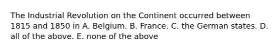 The Industrial Revolution on the Continent occurred between 1815 and 1850 in A. Belgium. B. France. C. the German states. D. all of the above. E. none of the above