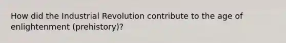 How did the Industrial Revolution contribute to the age of enlightenment (prehistory)?