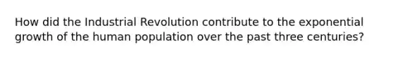 How did the Industrial Revolution contribute to the exponential growth of the human population over the past three centuries?