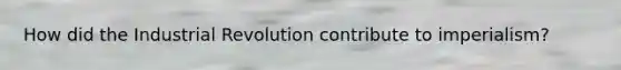 How did the Industrial Revolution contribute to imperialism?