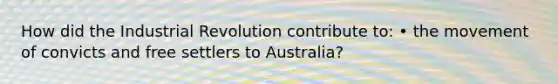 How did the Industrial Revolution contribute to: • the movement of convicts and free settlers to Australia?