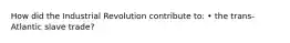 How did the Industrial Revolution contribute to: • the trans-Atlantic slave trade?