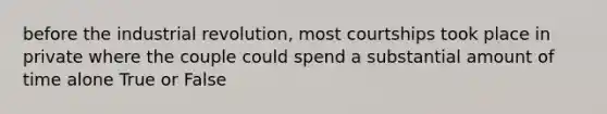 before the industrial revolution, most courtships took place in private where the couple could spend a substantial amount of time alone True or False