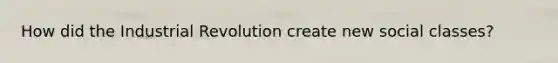 How did the Industrial Revolution create new social classes?
