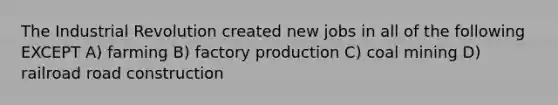 The Industrial Revolution created new jobs in all of the following EXCEPT A) farming B) factory production C) coal mining D) railroad road construction