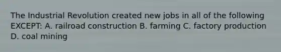 The Industrial Revolution created new jobs in all of the following EXCEPT: A. railroad construction B. farming C. factory production D. coal mining