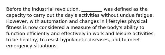 Before the industrial revolution, _________ was defined as the capacity to carry out the day's activities without undue fatigue. However, with automation and changes in lifestyles physical fitness is now considered a measure of the body's ability to function efficiently and effectively in work and leisure activities, to be healthy, to resist hypokinetic diseases, and to meet emergency situations.