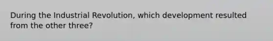 During the Industrial Revolution, which development resulted from the other three?