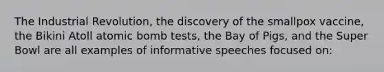 The Industrial Revolution, the discovery of the smallpox vaccine, the Bikini Atoll atomic bomb tests, the Bay of Pigs, and the Super Bowl are all examples of informative speeches focused on: