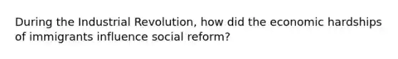 During the Industrial Revolution, how did the economic hardships of immigrants influence social reform?