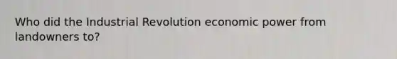 Who did the Industrial Revolution economic power from landowners to?