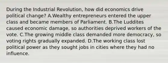 During the Industrial Revolution, how did economics drive political change? A.Wealthy entrepreneurs entered the upper class and became members of Parliament. B.The Luddites caused economic damage, so authorities deprived workers of the vote. C.The growing middle class demanded more democracy, so voting rights gradually expanded. D.The working class lost political power as they sought jobs in cities where they had no influence.