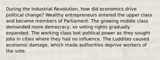 During the Industrial Revolution, how did economics drive political change? Wealthy entrepreneurs entered the upper class and became members of Parliament. The growing middle class demanded more democracy, so voting rights gradually expanded. The working class lost political power as they sought jobs in cities where they had no influence. The Luddites caused economic damage, which made authorities deprive workers of the vote.