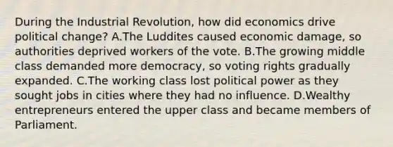 During the Industrial Revolution, how did economics drive political change? A.The Luddites caused economic damage, so authorities deprived workers of the vote. B.The growing middle class demanded more democracy, so voting rights gradually expanded. C.The working class lost political power as they sought jobs in cities where they had no influence. D.Wealthy entrepreneurs entered the upper class and became members of Parliament.