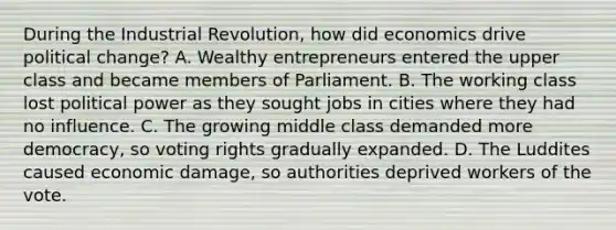 During the Industrial Revolution, how did economics drive political change? A. Wealthy entrepreneurs entered the upper class and became members of Parliament. B. The working class lost political power as they sought jobs in cities where they had no influence. C. The growing middle class demanded more democracy, so voting rights gradually expanded. D. The Luddites caused economic damage, so authorities deprived workers of the vote.