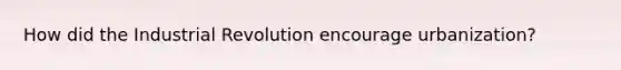 How did the Industrial Revolution encourage urbanization?