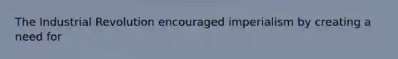The Industrial Revolution encouraged imperialism by creating a need for