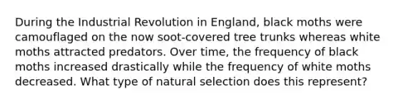 During the Industrial Revolution in England, black moths were camouflaged on the now soot-covered tree trunks whereas white moths attracted predators. Over time, the frequency of black moths increased drastically while the frequency of white moths decreased. What type of natural selection does this represent?