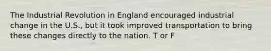 The Industrial Revolution in England encouraged industrial change in the U.S., but it took improved transportation to bring these changes directly to the nation. T or F