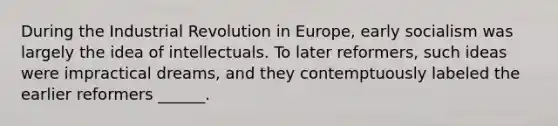 During the Industrial Revolution in Europe, early socialism was largely the idea of intellectuals. To later reformers, such ideas were impractical dreams, and they contemptuously labeled the earlier reformers ______.