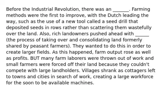 Before the Industrial Revolution, there was an _______. Farming methods were the first to improve, with the Dutch leading the way, such as the use of a new tool called a seed drill that deposited seeds in rows rather than scattering them wastefully over the land. Also, rich landowners pushed ahead with ______ (the process of taking over and consolidating land formerly shared by peasant farmers). They wanted to do this in order to create larger fields. As this happened, farm output rose as well as profits. BUT many farm laborers were thrown out of work and small farmers were forced off their land because they couldn't compete with large landholders. Villages shrank as cottagers left to towns and cities in search of work, creating a large workforce for the soon to be available machines.