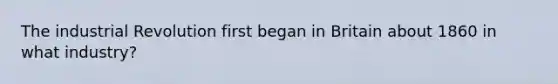 The industrial Revolution first began in Britain about 1860 in what industry?