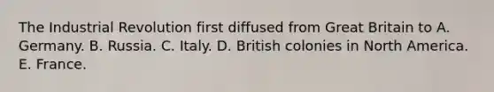 The Industrial Revolution first diffused from Great Britain to A. Germany. B. Russia. C. Italy. D. British colonies in North America. E. France.