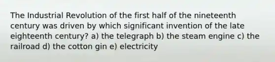 The Industrial Revolution of the first half of the nineteenth century was driven by which significant invention of the late eighteenth century? a) the telegraph b) the steam engine c) the railroad d) the cotton gin e) electricity