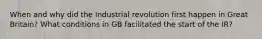 When and why did the Industrial revolution first happen in Great Britain? What conditions in GB facilitated the start of the IR?