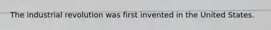 The industrial revolution was first invented in the United States.