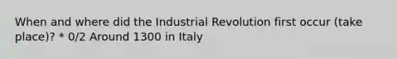 When and where did the Industrial Revolution first occur (take place)? * 0/2 Around 1300 in Italy