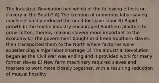 The Industrial Revolution had which of the following effects on slavery in the South? A) The creation of numerous labor-saving machines vastly reduced the need for slave labor B) Rapid growth in the textile industry encouraged Southern planters to grow cotton, thereby making slavery more important to the economy C) The government bought and freed Southern slaves, then transported them to the North where factories were experiencing a mjpr labor shortage D) The Industrial Revolution began as the Civil War was ending and it provided work for many former slaves E) New farm machinery required slaves and masters to work more closely together, with a resulting reduction of mutual hostility