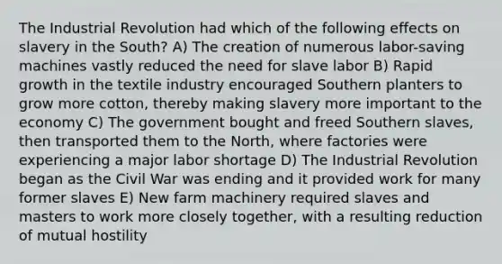 The Industrial Revolution had which of the following effects on slavery in the South? A) The creation of numerous labor-saving machines vastly reduced the need for slave labor B) Rapid growth in the textile industry encouraged Southern planters to grow more cotton, thereby making slavery more important to the economy C) The government bought and freed Southern slaves, then transported them to the North, where factories were experiencing a major labor shortage D) The Industrial Revolution began as the Civil War was ending and it provided work for many former slaves E) New farm machinery required slaves and masters to work more closely together, with a resulting reduction of mutual hostility