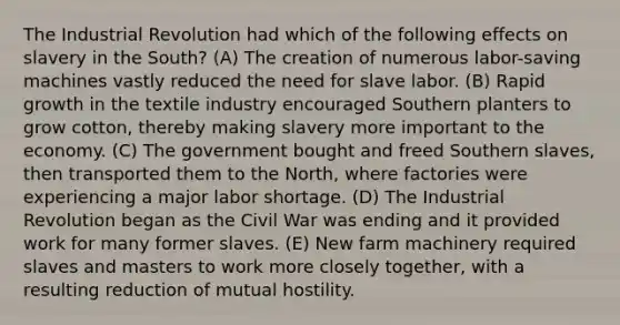 The Industrial Revolution had which of the following effects on slavery in the South? (A) The creation of numerous labor-saving machines vastly reduced the need for slave labor. (B) Rapid growth in the textile industry encouraged Southern planters to grow cotton, thereby making slavery more important to the economy. (C) The government bought and freed Southern slaves, then transported them to the North, where factories were experiencing a major labor shortage. (D) The Industrial Revolution began as the Civil War was ending and it provided work for many former slaves. (E) New farm machinery required slaves and masters to work more closely together, with a resulting reduction of mutual hostility.