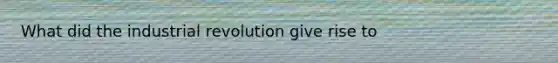 What did the industrial revolution give rise to