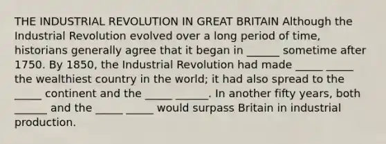 THE INDUSTRIAL REVOLUTION IN GREAT BRITAIN Although the Industrial Revolution evolved over a long period of time, historians generally agree that it began in ______ sometime after 1750. By 1850, the Industrial Revolution had made _____ _____ the wealthiest country in the world; it had also spread to the _____ continent and the _____ ______. In another fifty years, both ______ and the _____ _____ would surpass Britain in industrial production.