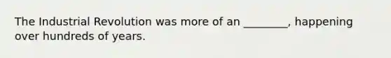 The Industrial Revolution was more of an ________, happening over hundreds of years.