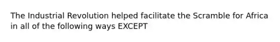 The Industrial Revolution helped facilitate the Scramble for Africa in all of the following ways EXCEPT