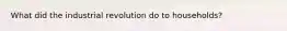 What did the industrial revolution do to households?