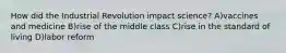 How did the Industrial Revolution impact science? A)vaccines and medicine B)rise of the middle class C)rise in the standard of living D)labor reform